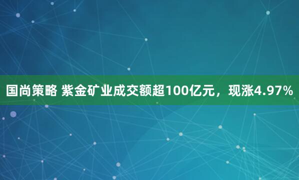国尚策略 紫金矿业成交额超100亿元，现涨4.97%
