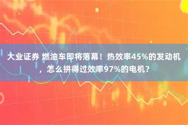 大业证券 燃油车即将落幕！热效率45%的发动机，怎么拼得过效率97%的电机？