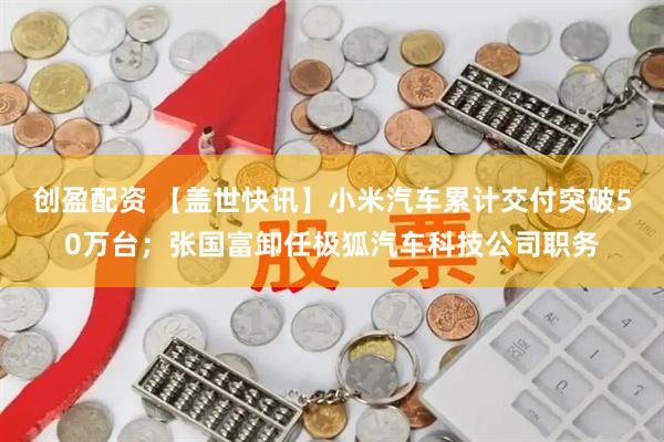 创盈配资 【盖世快讯】小米汽车累计交付突破50万台；张国富卸任极狐汽车科技公司职务