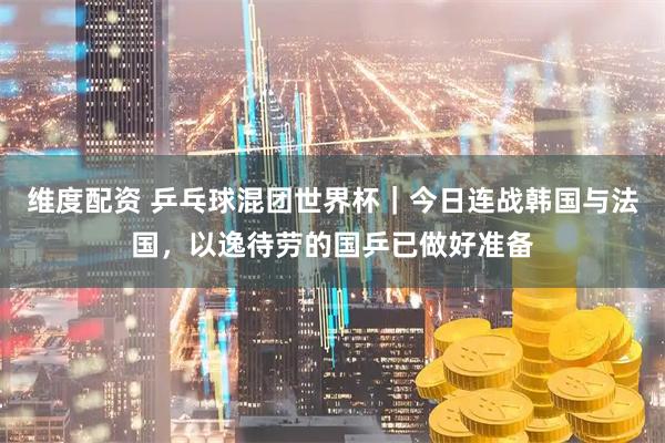 维度配资 乒乓球混团世界杯｜今日连战韩国与法国，以逸待劳的国乒已做好准备