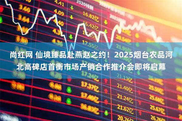 尚红网 仙境臻品赴燕赵之约！2025烟台农品河北高碑店首衡市场产销合作推介会即将启幕