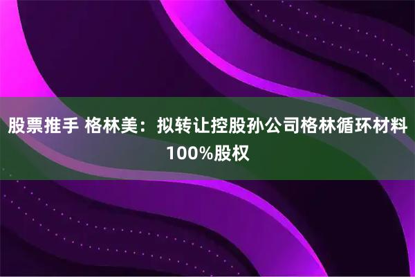 股票推手 格林美：拟转让控股孙公司格林循环材料100%股权