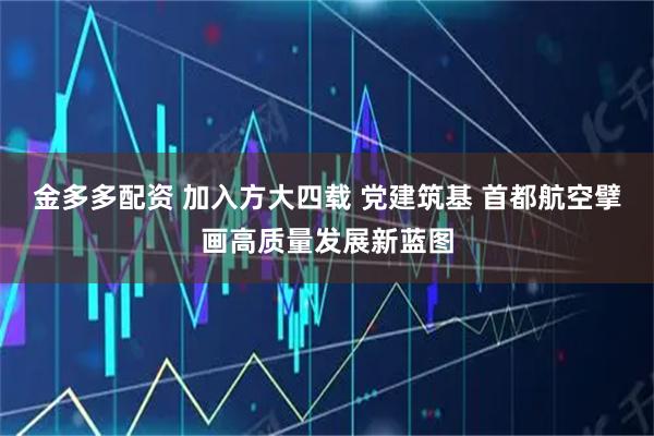 金多多配资 加入方大四载 党建筑基 首都航空擘画高质量发展新蓝图