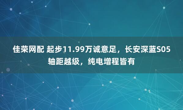 佳荣网配 起步11.99万诚意足，长安深蓝S05轴距越级，纯电增程皆有