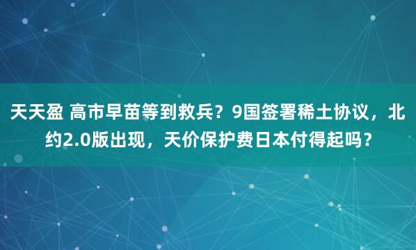 天天盈 高市早苗等到救兵？9国签署稀土协议，北约2.0版出现，天价保护费日本付得起吗？