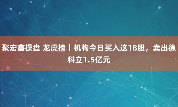 聚宏鑫操盘 龙虎榜丨机构今日买入这18股，卖出德科立1.5亿元