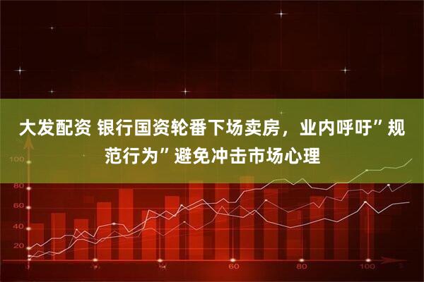 大发配资 银行国资轮番下场卖房，业内呼吁”规范行为”避免冲击市场心理