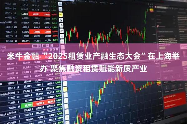 米牛金融 “2025租赁业产融生态大会”在上海举办 聚焦融资租赁赋能新质产业