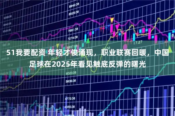 51我要配资 年轻才俊涌现，职业联赛回暖，中国足球在2025年看见触底反弹的曙光