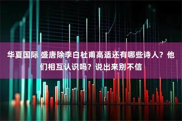 华夏国际 盛唐除李白杜甫高适还有哪些诗人？他们相互认识吗？说出来别不信