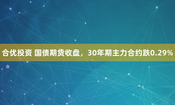 合优投资 国债期货收盘，30年期主力合约跌0.29%
