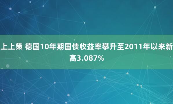 上上策 德国10年期国债收益率攀升至2011年以来新高3.087%