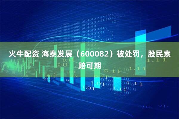 火牛配资 海泰发展（600082）被处罚，股民索赔可期