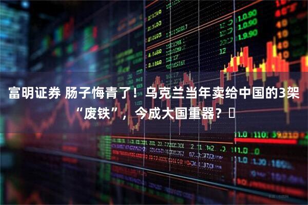 富明证券 肠子悔青了!乌克兰当年卖给中国的3架“废铁”,今成大国重器?